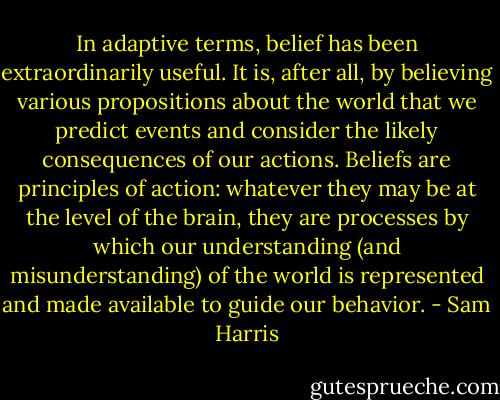 In adaptive terms, belief has been extraordinarily useful. It is, after all, by believing various propositions about the world that we predict events and consider the likely consequences of our actions. Beliefs are principles of action: whatever they may be at the level of the brain, they are processes by which our understanding (and misunderstanding) of the world is represented and made available to guide our behavior. - Sam Harris
