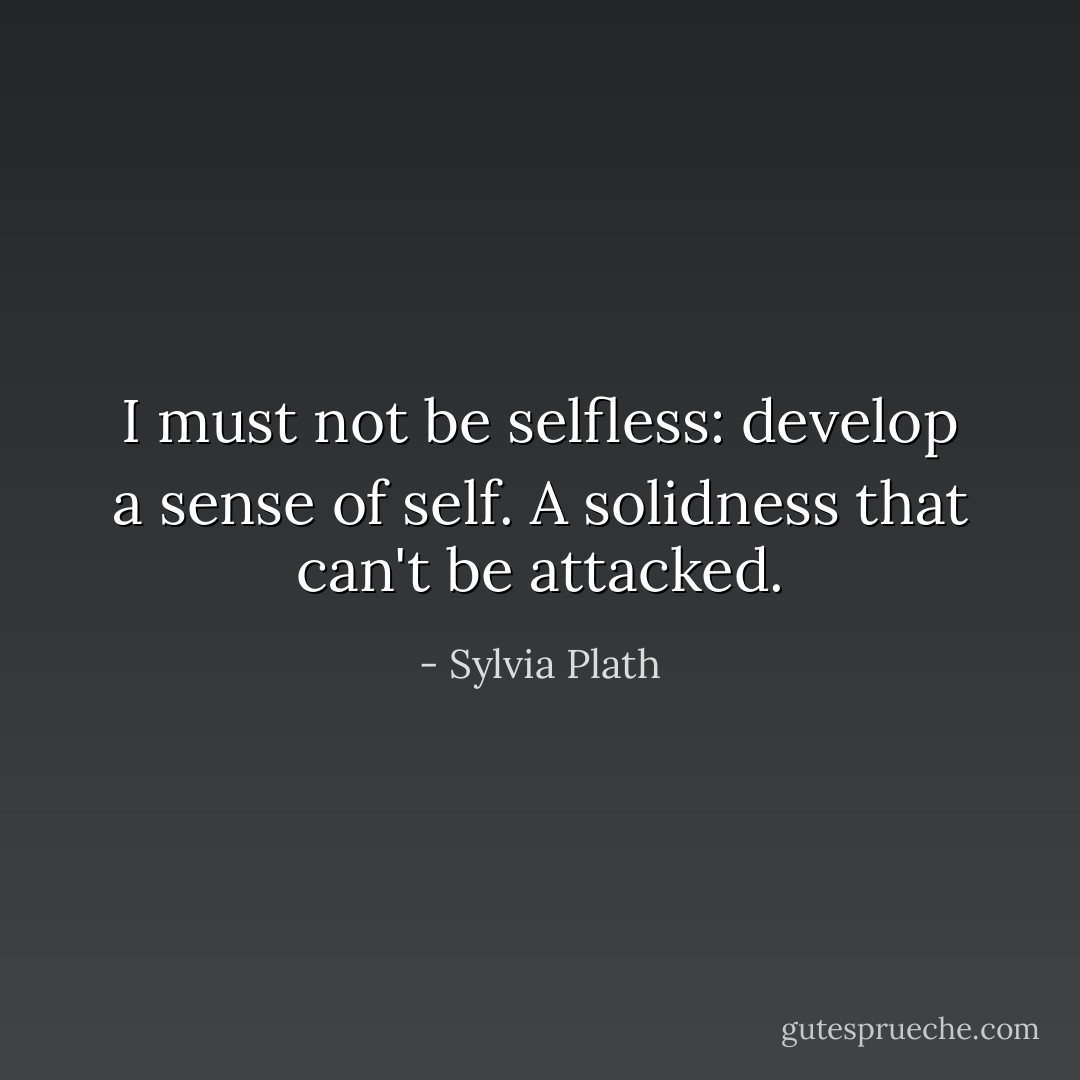 I must not be selfless: develop a sense of self. A solidness that can't be attacked. - Sylvia Plath