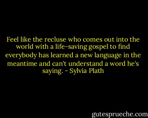 Feel like the recluse who comes out into the world with a life-saving gospel to find everybody has learned a new language in the meantime and can't understand a word he's saying. - Sylvia Plath