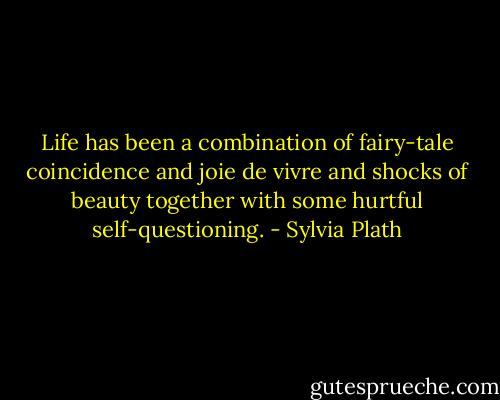 Life has been a combination of fairy-tale coincidence and joie de vivre and shocks of beauty together with some hurtful self-questioning. - Sylvia Plath