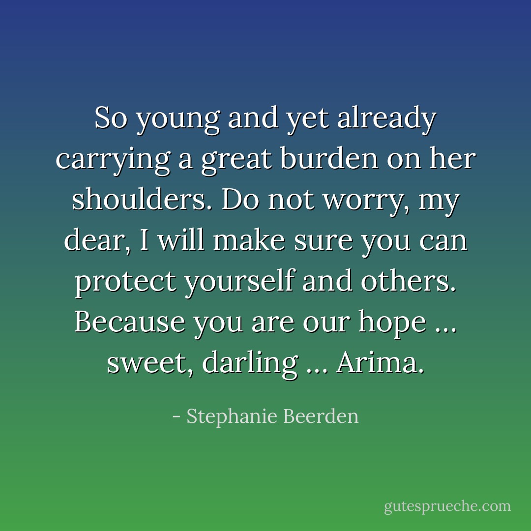 So young and yet already carrying a great burden on her shoulders. Do not worry, my dear, I will make sure you can protect yourself and others. Because you are our hope … sweet, darling … Arima. - Stephanie Beerden