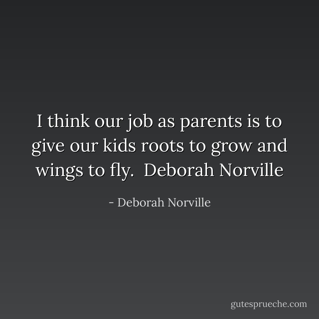I think our job as parents is to give our kids roots to grow and wings to fly.<br /><br />Deborah Norville - Deborah Norville
