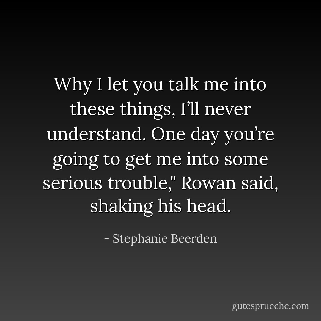 Why I let you talk me into these things, I’ll never understand. One day you’re going to get me into some serious trouble," Rowan said, shaking his head. - Stephanie Beerden