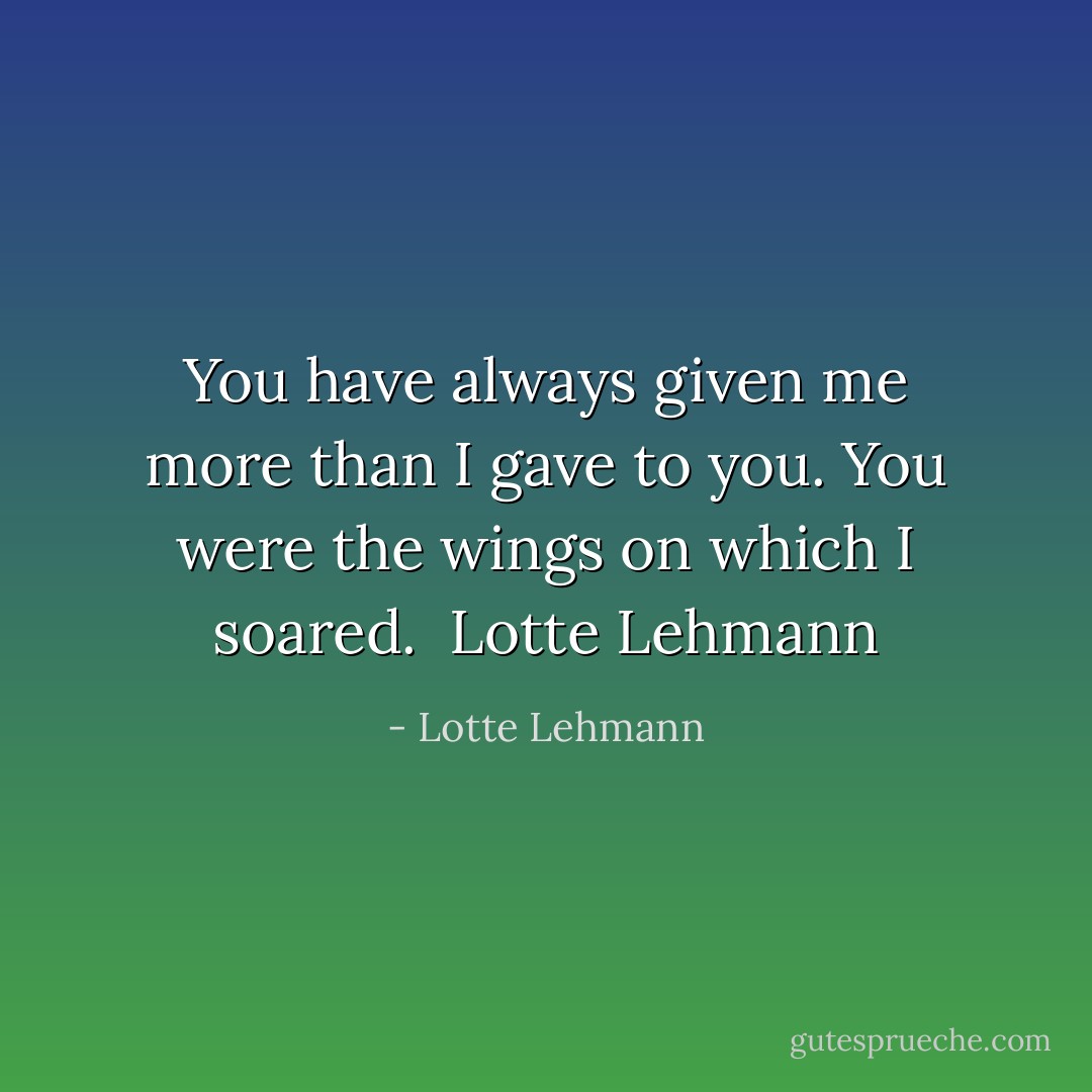 You have always given me more than I gave to you. You were the wings on which I soared.<br /><br />Lotte Lehmann - Lotte Lehmann