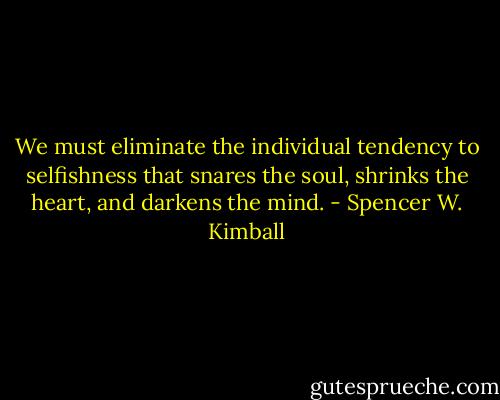 We must eliminate the individual tendency to selfishness that snares the soul, shrinks the heart, and darkens the mind. - Spencer W. Kimball