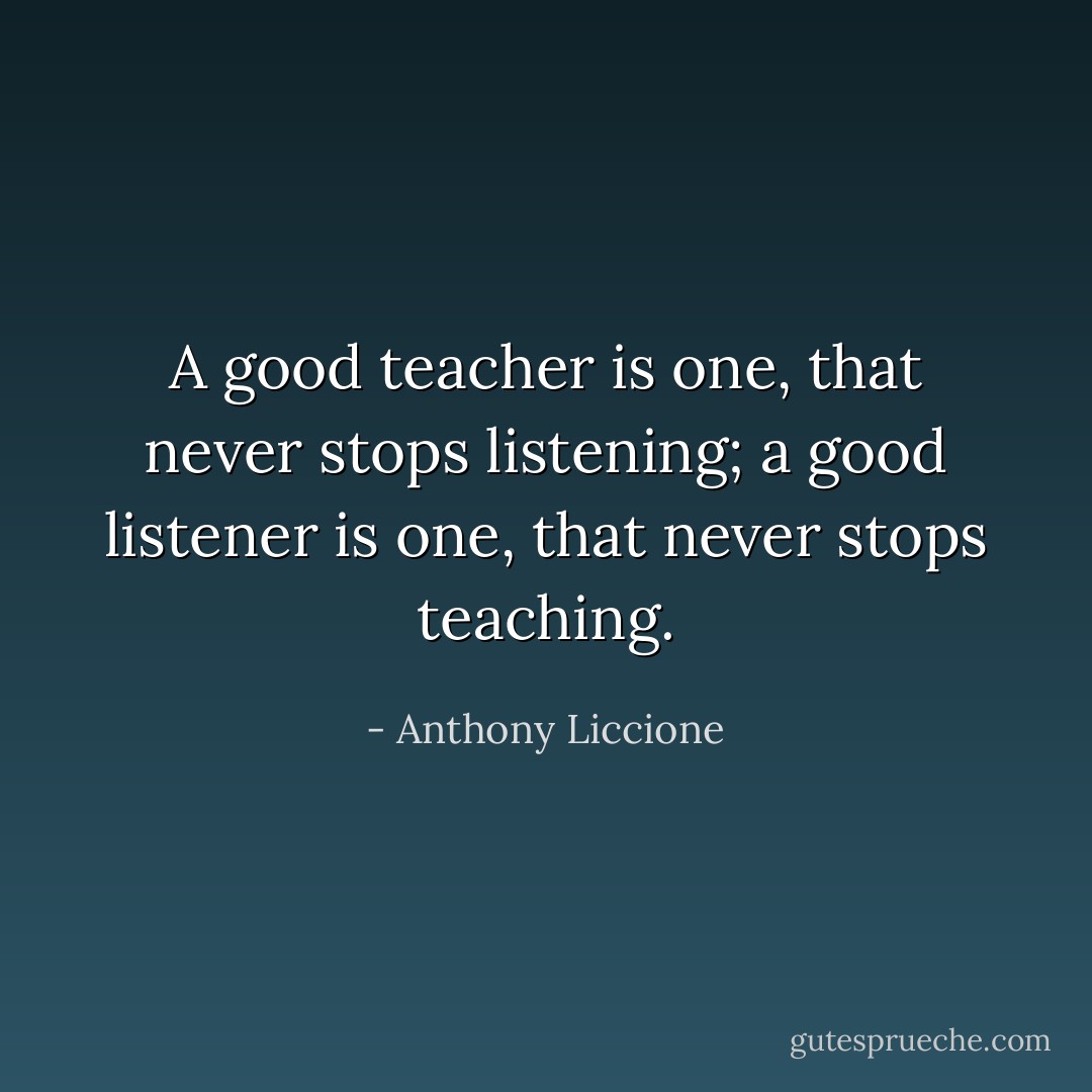 A good teacher is one, that never stops listening; a good listener is one, that never stops teaching. - Anthony Liccione