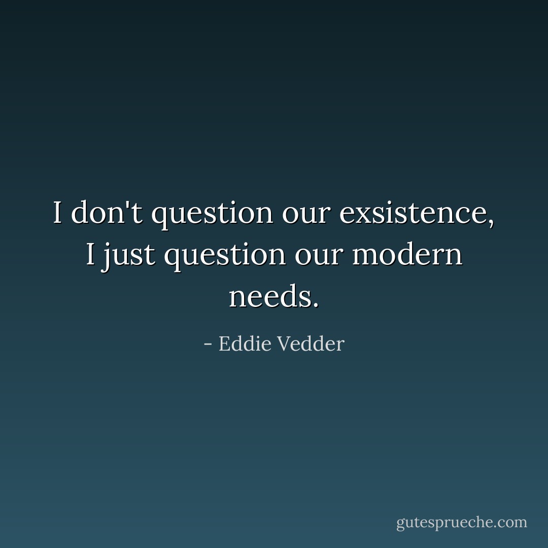 I don't question our exsistence, I just question our modern needs. - Eddie Vedder
