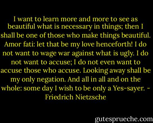I want to learn more and more to see as beautiful what is necessary in things; then I shall be one of those who make things beautiful. Amor fati: let that be my love henceforth! I do not want to wage war against what is ugly. I do not want to accuse; I do not even want to accuse those who accuse. Looking away shall be my only negation. And all in all and on the whole: some day I wish to be only a Yes-sayer. - Friedrich Nietzsche