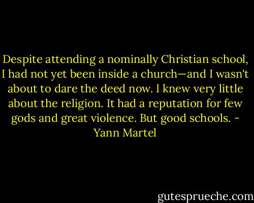 Despite attending a nominally Christian school, I had not yet been inside a church—and I wasn't about to dare the deed now. I knew very little about the religion. It had a reputation for few gods and great violence. But good schools. - Yann Martel