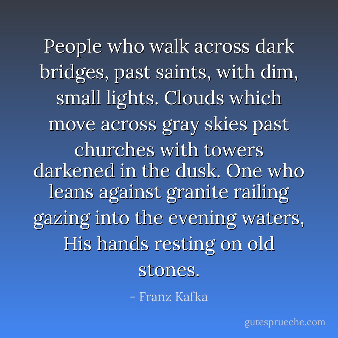 People who walk across dark bridges, past saints,<br />with dim, small lights.<br />Clouds which move across gray skies<br />past churches<br />with towers darkened in the dusk.<br />One who leans against granite railing<br />gazing into the evening waters,<br />His hands resting on old stones. - Franz Kafka
