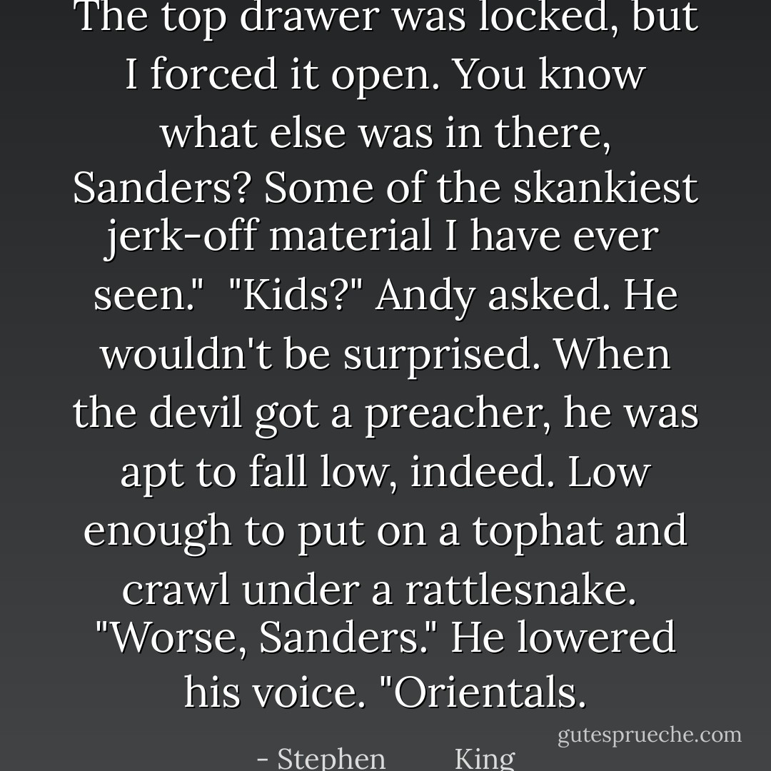 The top drawer was locked, but I forced it open. You know what else was in there, Sanders? Some of the skankiest jerk-off material I have ever seen."<br /> "Kids?" Andy asked. He wouldn't be surprised. When the devil got a preacher, he was apt to fall low, indeed. Low enough to put on a tophat and crawl under a rattlesnake.<br /> "Worse, Sanders." He lowered his voice. "Orientals. - Stephen         King