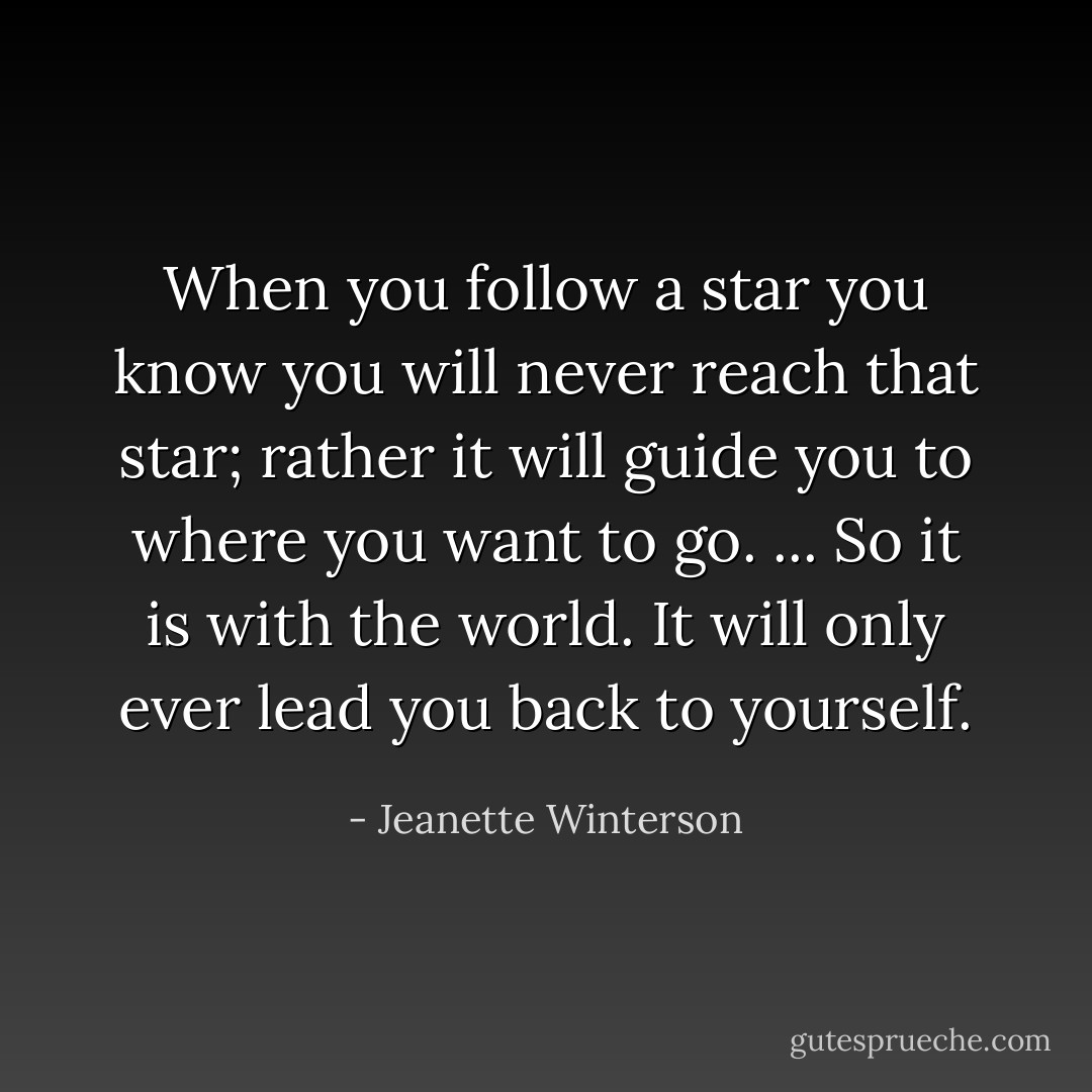 When you follow a star you know you will never reach that star; rather it will guide you to where you want to go. ... So it is with the world. It will only ever lead you back to yourself. - Jeanette Winterson