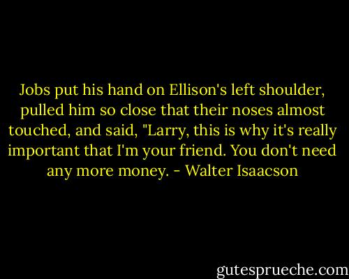 Jobs put his hand on Ellison's left shoulder, pulled him so close that their noses almost touched, and said, "Larry, this is why it's really important that I'm your friend. You don't need any more money. - Walter Isaacson