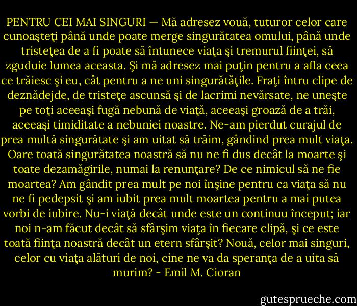 PENTRU CEI MAI SINGURI — Mă adresez vouă, tuturor celor care cunoaşteţi până unde poate merge singurătatea omului, până unde tristeţea de a fi poate să întunece viaţa şi tremurul fiinţei, să zguduie lumea aceasta. Şi mă adresez mai puţin pentru a afla ceea ce trăiesc şi eu, cât pentru a ne uni singurătăţile. Fraţi întru clipe de deznădejde, de tristeţe ascunsă şi de lacrimi nevărsate, ne uneşte pe toţi aceeaşi fugă nebună de viaţă, aceeaşi groază de a trăi, aceeaşi timiditate a nebuniei noastre. Ne-am pierdut curajul de prea multă singurătate şi am uitat să trăim, gândind prea mult viaţa. Oare toată singurătatea noastră să nu ne fi dus decât la moarte şi toate dezamăgirile, numai la renunţare? De ce nimicul să ne fie moartea? Am gândit prea mult pe noi înşine pentru ca viaţa să nu ne fi pedepsit şi am iubit prea mult moartea pentru a mai putea vorbi de iubire. Nu-i viaţă decât unde este un continuu început; iar noi n-am făcut decât să sfârşim viaţa în fiecare clipă, şi ce este toată fiinţa noastră decât un etern sfârşit? Nouă, celor mai singuri, celor cu viaţa alături de noi, cine ne va da speranţa de a uita să murim? - Emil M. Cioran