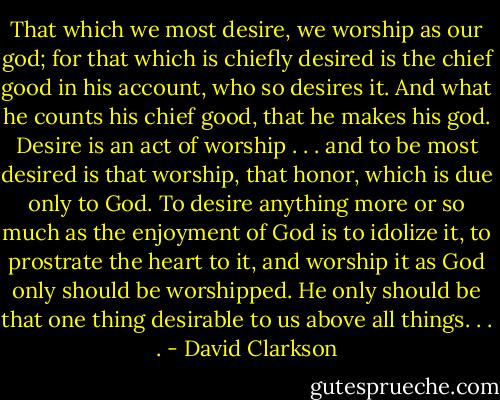 That which we most desire, we worship as our god; for that which is chiefly desired is the chief good in his account, who so desires it. And what he counts his chief good, that he makes his god. Desire is an act of worship . . . and to be most desired is that worship, that honor, which is due only to God. To desire anything more or so much as the enjoyment of God is to idolize it, to prostrate the heart to it, and worship it as God only should be worshipped. He only should be that one thing desirable to us above all things. . . . - David Clarkson