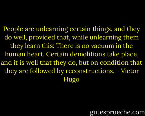 People are unlearning certain things, and they do well, provided that, while unlearning them they learn this: There is no vacuum in the human heart. Certain demolitions take place, and it is well that they do, but on condition that they are followed by reconstructions. - Victor Hugo