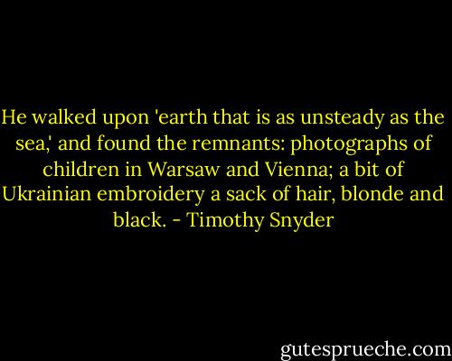 He walked upon 'earth that is as unsteady as the sea,' and found the remnants: photographs of children in Warsaw and Vienna; a bit of Ukrainian embroidery a sack of hair, blonde and black. - Timothy Snyder