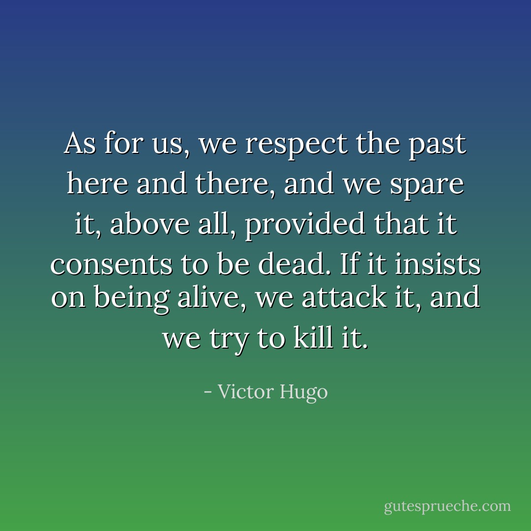 As for us, we respect the past here and there, and we spare it, above all, provided that it consents to be dead. If it insists on being alive, we attack it, and we try to kill it. - Victor Hugo