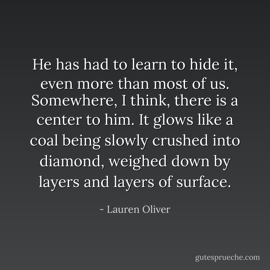 He has had to learn to hide it, even more than most of us. Somewhere, I think, there is a center to him. It glows like a coal being slowly crushed into diamond, weighed down by layers and layers of surface. - Lauren Oliver