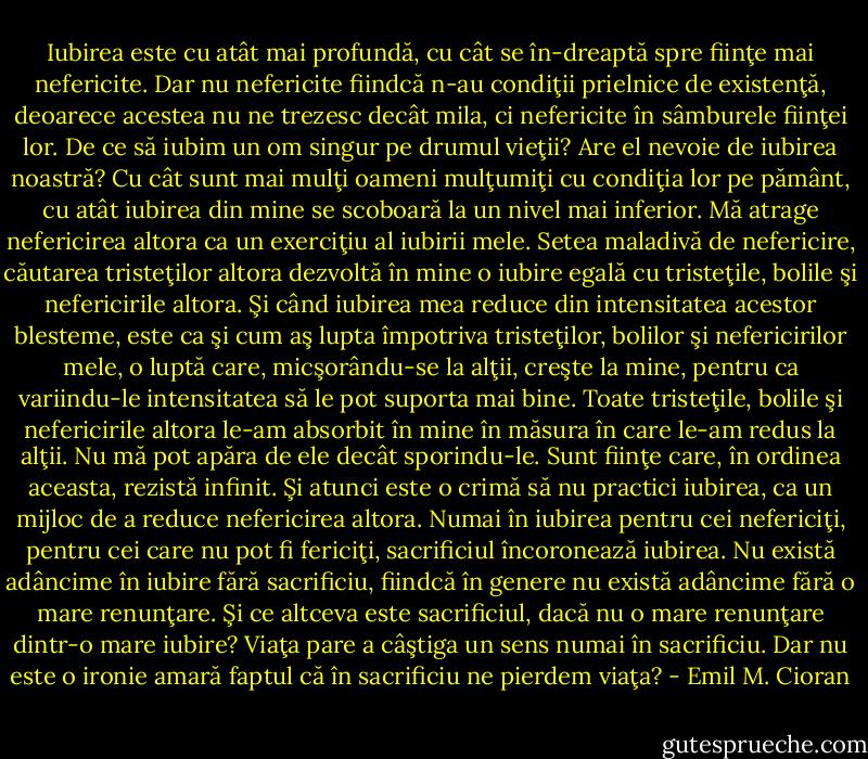 Iubirea este cu atât mai profundă, cu cât se în-dreaptă spre fiinţe mai nefericite. Dar nu nefericite fiindcă n-au condiţii prielnice de existenţă, deoarece acestea nu ne trezesc decât mila, ci nefericite în sâmburele fiinţei lor. De ce să iubim un om singur pe drumul vieţii? Are el nevoie de iubirea noastră? Cu cât sunt mai mulţi oameni mulţumiţi cu condiţia lor pe pământ, cu atât iubirea din mine se scoboară la un nivel mai inferior. Mă atrage nefericirea altora ca un exerciţiu al iubirii mele. Setea maladivă de nefericire, căutarea tristeţilor altora dezvoltă în mine o iubire egală cu tristeţile, bolile şi nefericirile altora. Şi când iubirea mea reduce din intensitatea acestor blesteme, este ca şi cum aş lupta împotriva tristeţilor, bolilor şi nefericirilor mele, o luptă care, micşorându-se la alţii, creşte la mine, pentru ca variindu-le intensitatea să le pot suporta mai bine. Toate tristeţile, bolile şi nefericirile altora le-am absorbit în mine în măsura în care le-am redus la alţii. Nu mă pot apăra de ele decât sporindu-le. Sunt fiinţe care, în ordinea aceasta, rezistă infinit. Şi atunci este o crimă să nu practici iubirea, ca un mijloc de a reduce nefericirea altora. Numai în iubirea pentru cei nefericiţi, pentru cei care nu pot fi fericiţi, sacrificiul încoronează iubirea. Nu există adâncime în iubire fără sacrificiu, fiindcă în genere nu există adâncime fără o mare renunţare. Şi ce altceva este sacrificiul, dacă nu o mare renunţare dintr-o mare iubire? Viaţa pare a câştiga un sens numai în sacrificiu. Dar nu este o ironie amară faptul că în sacrificiu ne pierdem viaţa? - Emil M. Cioran