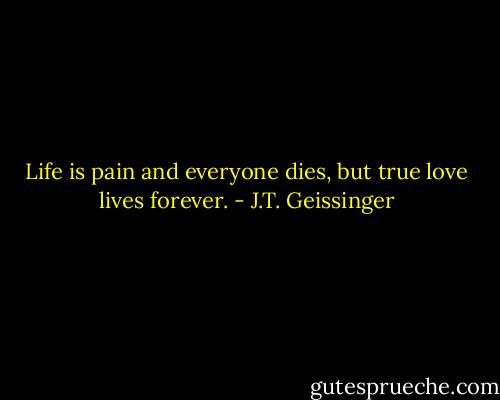 Life is pain and everyone dies, but true love lives forever. - J.T. Geissinger