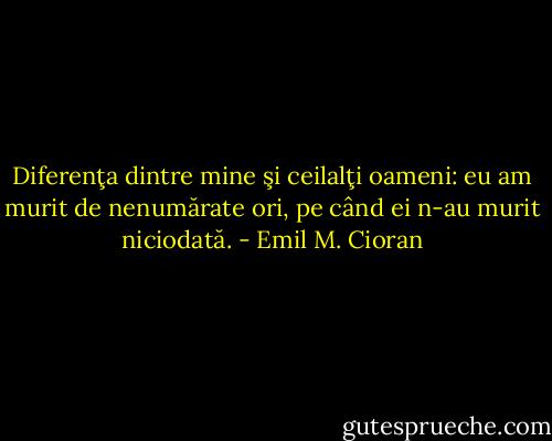 Diferenţa dintre mine şi ceilalţi oameni: eu am murit de nenumărate ori, pe când ei n-au murit niciodată. - Emil M. Cioran