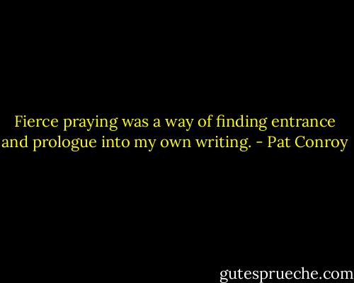 Fierce praying was a way of finding entrance and prologue into my own writing. - Pat Conroy