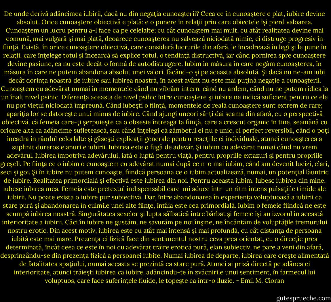 De unde derivă adâncimea iubirii, dacă nu din negaţia cunoaşterii? Ceea ce în cunoaştere e plat, iubire devine absolut. Orice cunoaştere obiectivă e plată; e o punere în relaţii prin care obiectele îşi pierd valoarea. Cunoaştem un lucru pentru a-l face ca pe celelalte; cu cât cunoaştem mai mult, cu atât realitatea devine mai comună, mai vulgară şi mai plată, deoarece cunoaşterea nu salvează niciodată nimic, ci distruge progresiv în fiinţă. Există, în orice cunoaştere obiectivă, care consideră lucrurile din afară, le încadrează în legi şi le pune în relaţii, care înţelege totul şi încearcă să explice totul, o tendinţă distructivă, iar când pornirea spre cunoaştere devine pasiune, ea nu este decât o formă de autodistrugere. Iubim în măsura în care negăm cunoaşterea, în măsura în care ne putem abandona absolut unei valori, făcând-o şi pe aceasta absolută. Şi dacă nu ne-am iubi decât dorinţa noastră de iubire sau iubirea noastră, în acest avânt nu este mai puţină negaţie a cunoaşterii. Cunoaştem cu adevărat numai în momentele când nu vibrăm intern, când nu ardem, când nu ne putem ridica la un înalt nivel psihic. Diferenţa aceasta de nivel psihic între cunoaştere şi iubire ne indică suficient pentru ce ele nu pot vieţui niciodată împreună. Când iubeşti o fiinţă, momentele de reală cunoaştere sunt extrem de rare; apariţia lor se datoreşte unui minus de iubire. Când ajungi uneori să-ţi dai seama din afară, cu o perspectivă obiectivă, că femeia care-ţi şerpuieşte ca o obsesie întreaga ta fiinţă, care a crescut organic în tine, seamănă cu oricare alta ca adâncime sufletească, sau când înţelegi că zâmbetul ei nu e unic, ci perfect reversibil, când o poţi încadra în rândul celorlalte şi găseşti explicaţii generale pentru reacţiile ei individuale, atunci cunoaşterea a suplinit dureros elanurile iubirii. Iubirea este o fugă de adevăr. Şi iubim cu adevărat numai când nu vrem adevărul. Iubirea împotriva adevărului, iată o luptă pentru viaţă, pentru propriile extazuri şi pentru propriile greşeli. Pe fiinţa ce o iubim o cunoaştem cu adevărat numai după ce n-o mai iubim, când am devenit lucizi, clari, seci şi goi. Şi în iubire nu putem cunoaşte, fiindcă persoana ce o iubim actualizează, numai, un potenţial lăuntric de iubire. Realitatea primordială şi efectivă este iubirea din noi. Pentru aceasta iubim. Iubesc iubirea din mine, iubesc iubirea mea. Femeia este pretextul indispensabil care-mi aduce într-un ritm intens pulsaţiile timide ale iubirii. Nu poate exista o iubire pur subiectivă. Dar, între abandonarea în experienţa voluptuoasă a iubirii ca stare pură şi abandonarea în culmile unei alte fiinţe, întâia este cea primordială. Iubim o femeie fiindcă ne este scumpă iubirea noastră. Singurătatea sexelor şi lupta sălbatică între bărbat şi femeie îşi au izvorul in această interioritate a iubirii. Căci în iubire ne gustăm, ne savurăm pe noi înşine, ne încântăm de voluptăţile tremurului nostru erotic. Din acest motiv, iubirea este cu atât mai intensă şi mai profundă, cu cât distanţa de persoana iubită este mai mare. Prezenţa ei fizică face din sentimentul nostru ceva prea orientat, cu o direcţie prea determinată, încât ceea ce este în noi cu adevărat trăire erotică pură, elan subiectiv, ne pare a veni din afară, desprinzându-se din prezenţa fizică a persoanei iubite. Numai iubirea de departe, iubirea care creşte alimentată de fatalitatea spaţiului, numai aceasta se prezintă ca stare pură. Atunci ai priză directă pe adânca ei interioritate, atunci trăieşti iubirea ca iubire, adâncindu-te în zvâcnirile unui sentiment, în farmecul lui voluptuos, care face suferinţele fluide, le topeşte ca într-o iluzie. - Emil M. Cioran