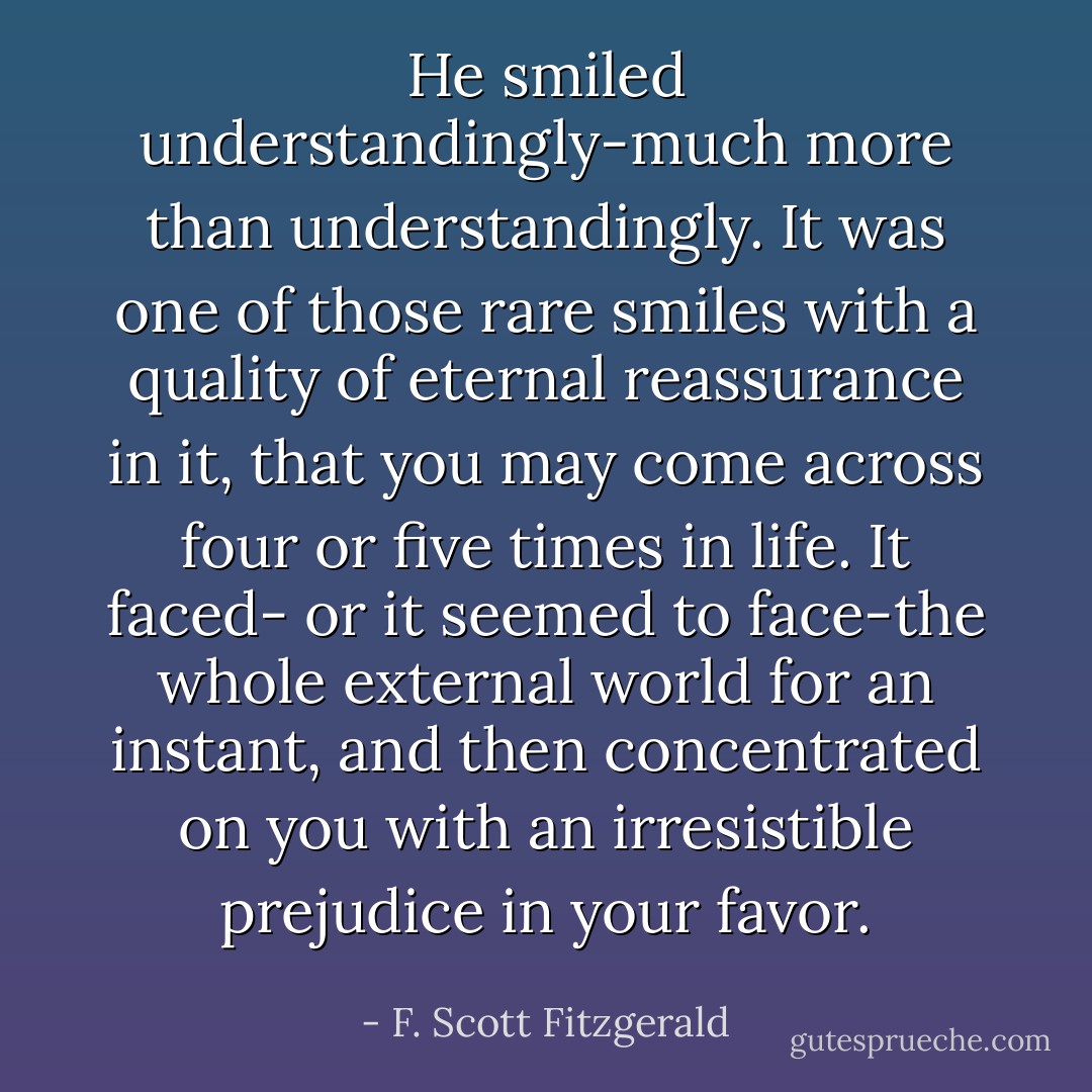 He smiled understandingly-much more than understandingly. It was one of those rare smiles with a quality of eternal reassurance in it, that you may come across four or five times in life. It faced- or it seemed to face-the whole external world for an instant, and then concentrated on you with an irresistible prejudice in your favor. - F. Scott Fitzgerald