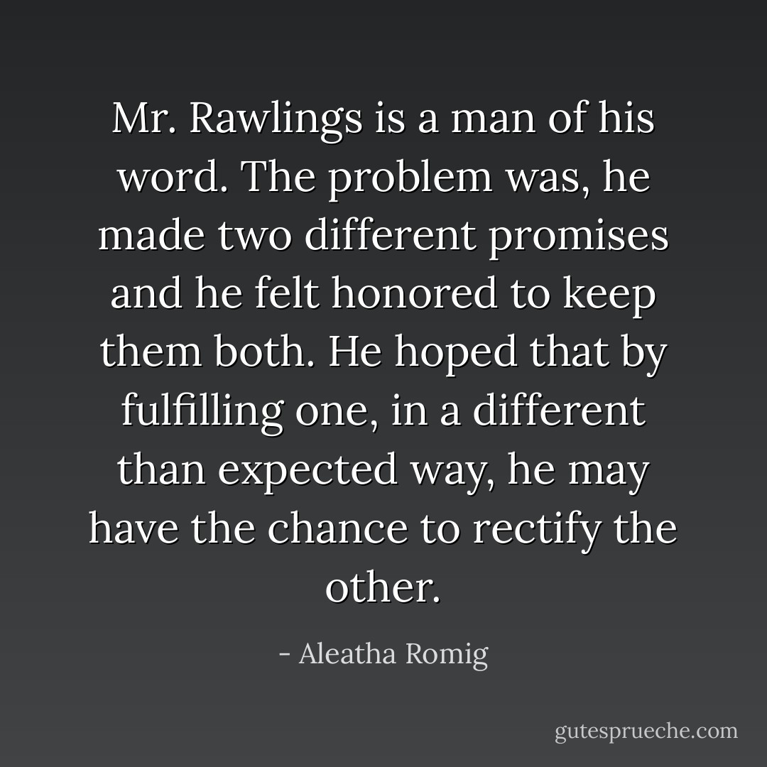 Mr. Rawlings is a man of his word. The problem was, he made two different promises and he felt honored to keep them both. He hoped that by fulfilling one, in a different than expected way, he may have the chance to rectify the other. - Aleatha Romig