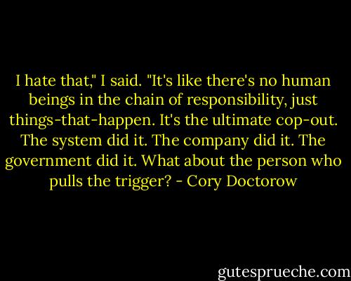 I hate that," I said. "It's like there's no human beings in the chain of responsibility, just things-that-happen. It's the ultimate cop-out. The system did it. The company did it. The government did it. What about the person who pulls the trigger? - Cory Doctorow