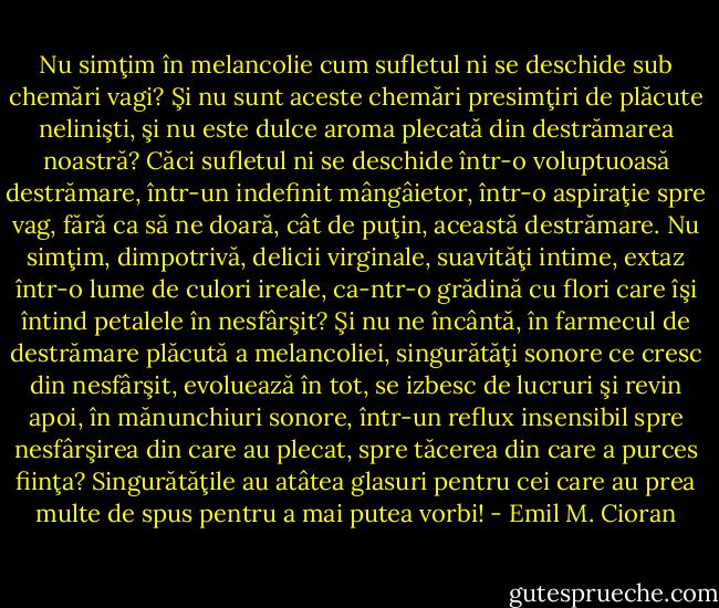 Nu simţim în melancolie cum sufletul ni se deschide sub chemări vagi? Şi nu sunt aceste chemări presimţiri de plăcute nelinişti, şi nu este dulce aroma plecată din destrămarea noastră? Căci sufletul ni se deschide într-o voluptuoasă destrămare, într-un indefinit mângâietor, într-o aspiraţie spre vag, fără ca să ne doară, cât de puţin, această destrămare. Nu simţim, dimpotrivă, delicii virginale, suavităţi intime, extaz într-o lume de culori ireale, ca-ntr-o grădină cu flori care îşi întind petalele în nesfârşit? Şi nu ne încântă, în farmecul de destrămare plăcută a melancoliei, singurătăţi sonore ce cresc din nesfârşit, evoluează în tot, se izbesc de lucruri şi revin apoi, în mănunchiuri sonore, într-un reflux insensibil spre nesfârşirea din care au plecat, spre tăcerea din care a purces fiinţa? Singurătăţile au atâtea glasuri pentru cei care au prea multe de spus pentru a mai putea vorbi! - Emil M. Cioran