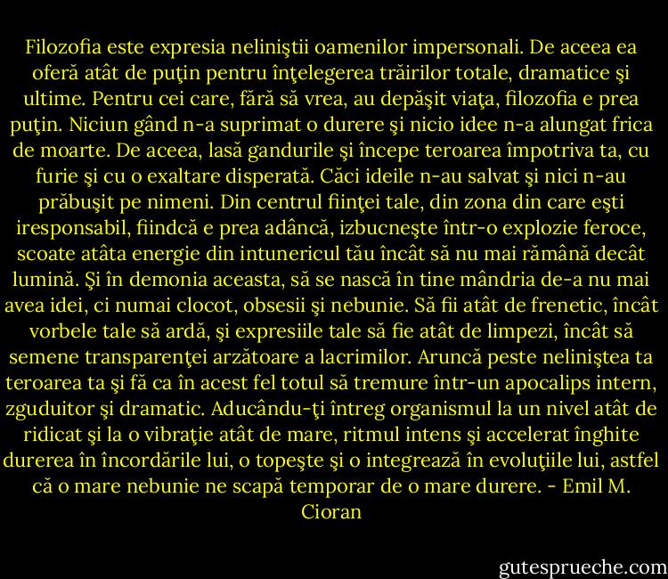 Filozofia este expresia neliniştii oamenilor impersonali. De aceea ea oferă atât de puţin pentru înţelegerea trăirilor totale, dramatice şi ultime. Pentru cei care, fără să vrea, au depăşit viaţa, filozofia e prea puţin. Niciun gând n-a suprimat o durere şi nicio idee n-a alungat frica de moarte. De aceea, lasă gandurile şi începe teroarea împotriva ta, cu furie şi cu o exaltare disperată. Căci ideile n-au salvat şi nici n-au prăbuşit pe nimeni. Din centrul fiinţei tale, din zona din care eşti iresponsabil, fiindcă e prea adâncă, izbucneşte într-o explozie feroce, scoate atâta energie din intunericul tău încât să nu mai rămână decât lumină. Şi în demonia aceasta, să se nască în tine mândria de-a nu mai avea idei, ci numai clocot, obsesii şi nebunie. Să fii atât de frenetic, încât vorbele tale să ardă, şi expresiile tale să fie atât de limpezi, încât să semene transparenţei arzătoare a lacrimilor. Aruncă peste neliniştea ta teroarea ta şi fă ca în acest fel totul să tremure într-un apocalips intern, zguduitor şi dramatic. Aducându-ţi întreg organismul la un nivel atât de ridicat şi la o vibraţie atât de mare, ritmul intens şi accelerat înghite durerea în încordările lui, o topeşte şi o integrează în evoluţiile lui, astfel că o mare nebunie ne scapă temporar de o mare durere. - Emil M. Cioran