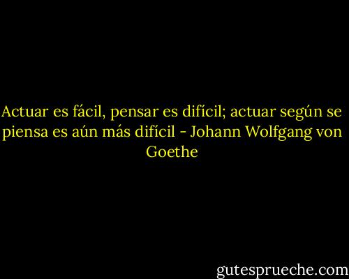 Actuar es fácil, pensar es difícil; actuar según se piensa es aún más difícil - Johann Wolfgang von Goethe
