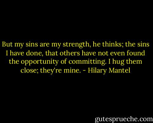 But my sins are my strength, he thinks; the sins I have done, that others have not even found the opportunity of committing. I hug them close; they're mine. - Hilary Mantel