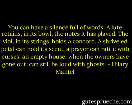 You can have a silence full of words. A lute retains, in its bowl, the notes it has played. The viol, in its strings, holds a concord. A shriveled petal can hold its scent, a prayer can rattle with curses; an empty house, when the owners have gone out, can still be loud with ghosts. - Hilary Mantel