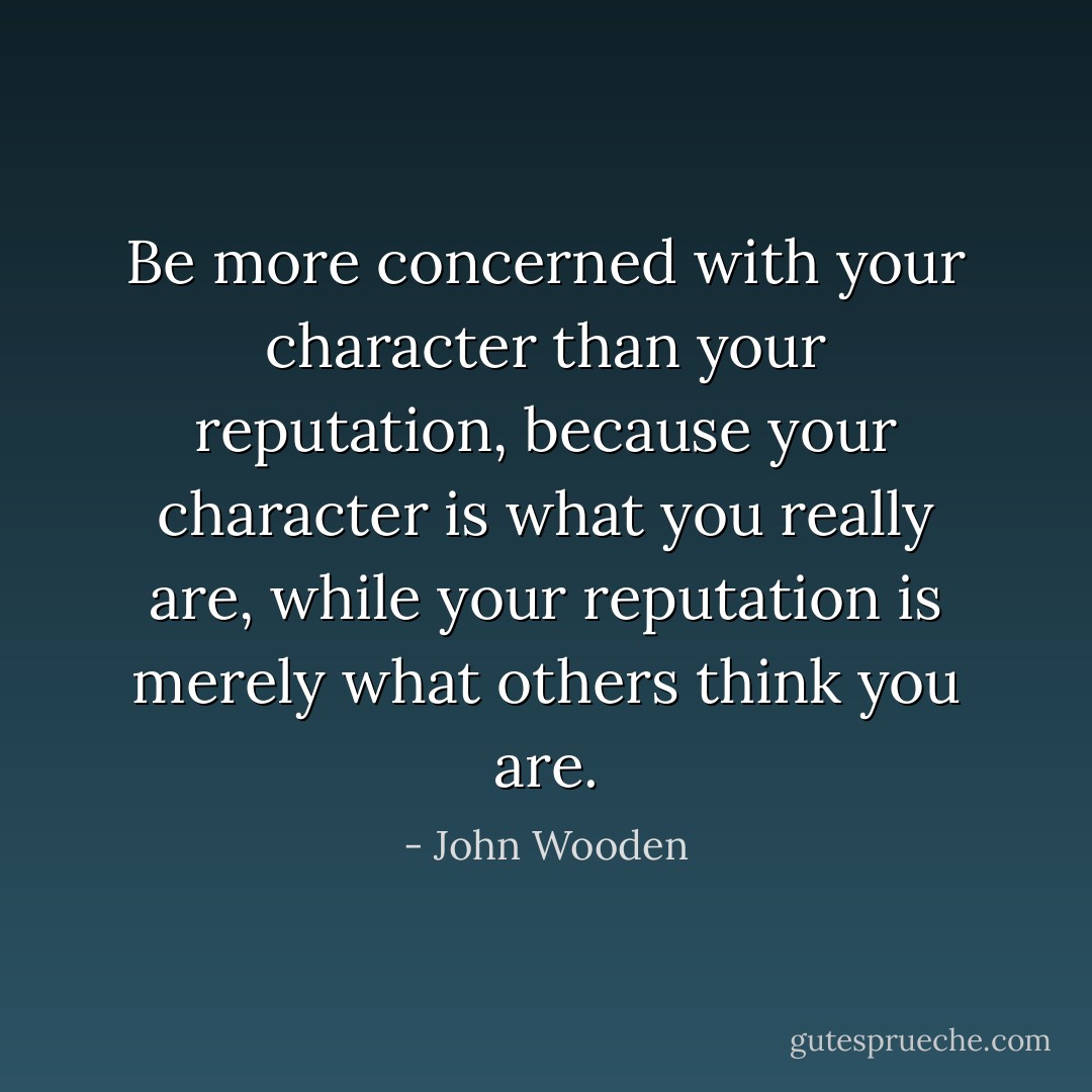 Be more concerned with your character than your reputation, because your character is what you really are, while your reputation is merely what others think you are. - John Wooden