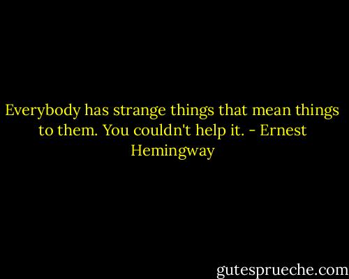 Everybody has strange things that mean things to them. You couldn't help it. - Ernest Hemingway
