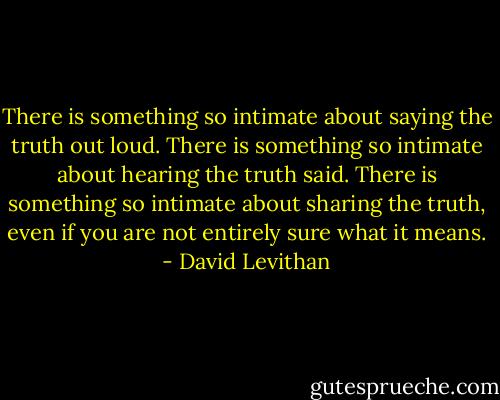 There is something so intimate about saying the truth out loud. There is something so intimate about hearing the truth said. There is something so intimate about sharing the truth, even if you are not entirely sure what it means. - David Levithan