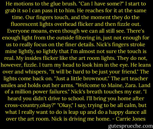 He motions to the glue brush. "Can I have some?"<br />I start to grab it so I can pass it to him. He reaches for it at the same time. Our fingers touch, and the moment they do the fluorescent lights overhead flicker and then fizzle out.<br />Everyone moans, even though we can all still see. There's enough light from the outside filtering in, just not enough for us to really focus on the finer details.<br />Nick's fingers stroke mine lightly, so lightly that I'm almost not sure the touch is real. My insides flicker like the art room lights. They do not, however, fizzle. I turn my head to look him in the eye.<br />He leans over and whispers, "It will be hard to be just your friend."<br />The lights come back on.<br />"Just a little brownout." The art teacher smiles and holds out her arms. "Welcome to Maine, Zara. Land of a million power failures."<br />Nick's breath touches my ear. "I heard you didn't drive to school. I'll bring you home after cross-country,okay?"<br />"Okay," I say, trying to be all calm, but what I really want to do is leap up and do a happy dance all over the art room. Nick is driving me home. - Carrie Jones