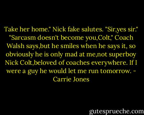 Take her home."<br />Nick fake salutes. "Sir,yes sir."<br />"Sarcasm doesn't become you,Colt," Coach Walsh says,but he smiles when he says it, so obviously he is only mad at me,not superboy Nick Colt,beloved of coaches everywhere. If I were a guy he would let me run tomorrow. - Carrie Jones