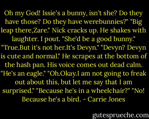 Oh my God! Issie's a bunny, isn't she? Do they have those? Do they have werebunnies?"<br />"Big leap there,Zare." Nick cracks up. He shakes with laughter.<br />I pout. "She'd be a good bunny."<br />"True.But it's not her.It's Devyn."<br />"Devyn? Devyn is cute and normal."<br />He scrapes at the bottom of the hash pan. His voice comes out dead calm. "He's an eagle."<br />"Oh.Okay.I am not going to freak out about this, but let me say that I am surprised."<br />"Because he's in a wheelchair?"<br />"No! Because he's a bird. - Carrie Jones