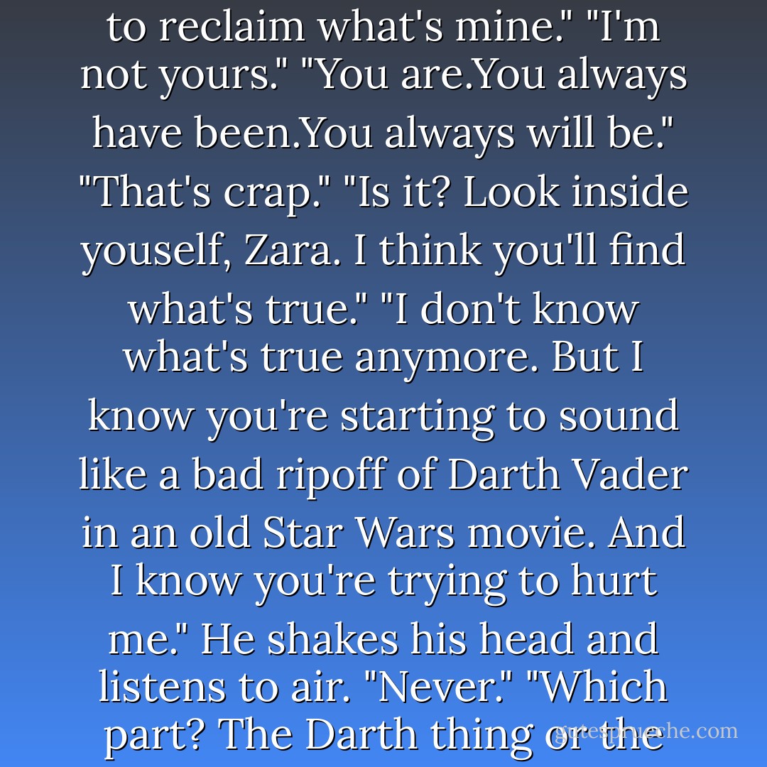 You're following me," I finally say. "Why?"<br />"Because I'm trying to reclaim what's mine."<br />"I'm not yours."<br />"You are.You always have been.You always will be."<br />"That's crap."<br />"Is it? Look inside youself, Zara. I think you'll find what's true."<br />"I don't know what's true anymore. But I know you're starting to sound like a bad ripoff of Darth Vader in an old Star Wars movie. And I know you're trying to hurt me."<br />He shakes his head and listens to air. "Never."<br />"Which part? The Darth thing or the hurting thing?"<br />"Both. - Carrie Jones