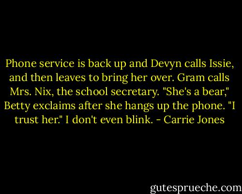 Phone service is back up and Devyn calls Issie, and then leaves to bring her over. Gram calls Mrs. Nix, the school secretary.<br />"She's a bear," Betty exclaims after she hangs up the phone. "I trust her."<br />I don't even blink. - Carrie Jones