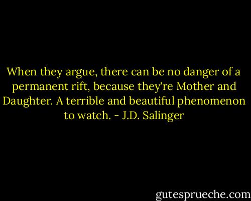 When they argue, there can be no danger of a permanent rift, because they're Mother and Daughter. A terrible and beautiful phenomenon to watch. - J.D. Salinger