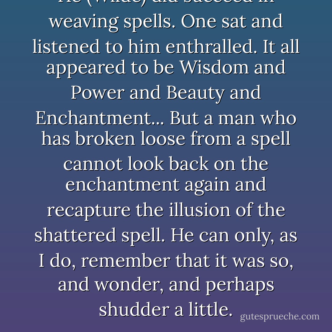 He (Wilde) did succeed in weaving spells. One sat and listened to him enthralled. It all appeared to be Wisdom and Power and Beauty and Enchantment... But a man who has broken loose from a spell cannot look back on the enchantment again and recapture the illusion of the shattered spell. He can only, as I do, remember that it was so, and wonder, and perhaps shudder a little. - Alfred Bruce Douglas