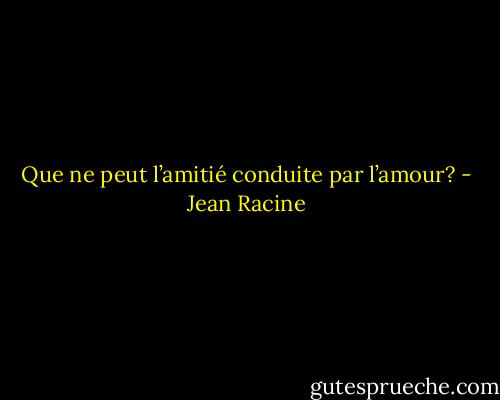 Que ne peut l’amitié conduite par l’amour? - Jean Racine