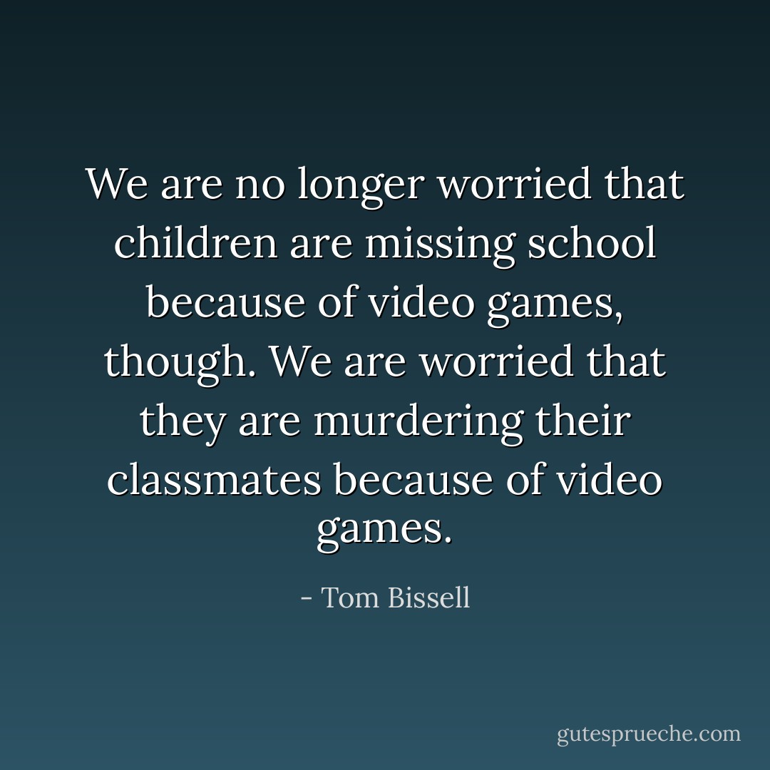 We are no longer worried that children are missing school because of video games, though. We are worried that they are murdering their classmates because of video games. - Tom Bissell