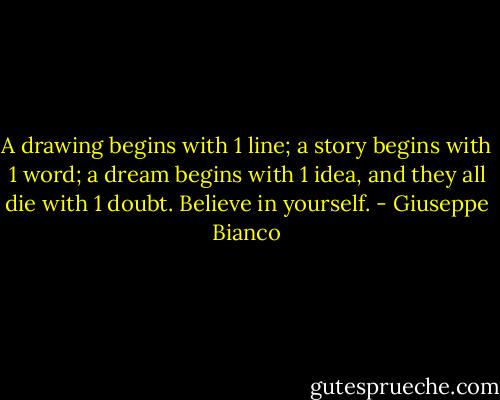 A drawing begins with 1 line; a story begins with 1 word; a dream begins with 1 idea, and they all die with 1 doubt. Believe in yourself. - Giuseppe Bianco