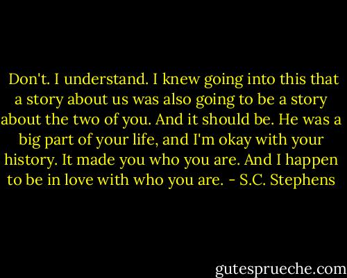  Don't. I understand. I knew going into this that a story about us was also going to be a story about the two of you. And it should be. He was a big part of your life, and I'm okay with your history. It made you who you are. And I happen to be in love with who you are. - S.C. Stephens